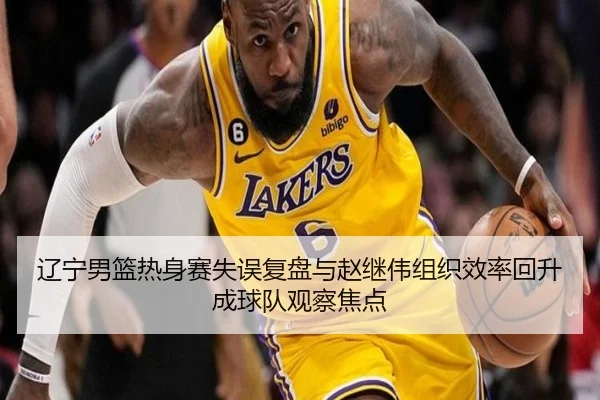 辽宁男篮热身赛失误复盘与赵继伟组织效率回升成球队观察焦点